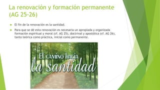 La renovación y formación permanente
(AG 25-26)
 El fin de la renovación es la santidad.
 Para que se dé esta renovación es necesaria un apropiada y organizada
formación espiritual y moral (cf. AG 25), doctrinal y apostólica (cf. AG 26),
tanto teórica como práctica, inicial como permanente.
 