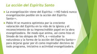 La acción del Espíritu Santo
 La evangelización viene del Espíritu: <<NO habrá nunca
evangelización posible sin la acción del Espíritu
Santo>>.
 Pablo VI se muestra optimista por la creciente
valoración del Espíritu en la vida de la Iglesia y el
reconocimiento de su imprescindible papel en la obra
evangelizadora. De modo que anima, así como hizo el
Sínodo de los obispos de 1974, a <<estudiar la
naturaleza y la forma de la acción del Espíritu Santo>>
para dejarse guiar por él como inspirador decisivo de
todo programa, iniciativa o actividad evangelizadora.
 