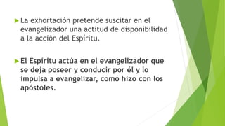  La exhortación pretende suscitar en el
evangelizador una actitud de disponibilidad
a la acción del Espíritu.
 El Espíritu actúa en el evangelizador que
se deja poseer y conducir por él y lo
impulsa a evangelizar, como hizo con los
apóstoles.
 