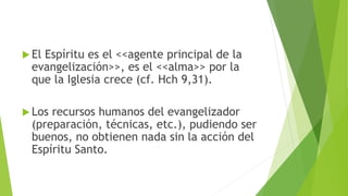  El Espíritu es el <<agente principal de la
evangelización>>, es el <<alma>> por la
que la Iglesia crece (cf. Hch 9,31).
 Los recursos humanos del evangelizador
(preparación, técnicas, etc.), pudiendo ser
buenos, no obtienen nada sin la acción del
Espíritu Santo.
 