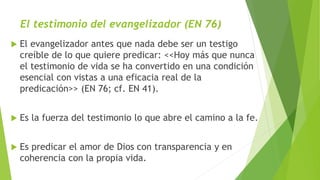 El testimonio del evangelizador (EN 76)
 El evangelizador antes que nada debe ser un testigo
creíble de lo que quiere predicar: <<Hoy más que nunca
el testimonio de vida se ha convertido en una condición
esencial con vistas a una eficacia real de la
predicación>> (EN 76; cf. EN 41).
 Es la fuerza del testimonio lo que abre el camino a la fe.
 Es predicar el amor de Dios con transparencia y en
coherencia con la propia vida.
 
