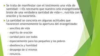  Se trata de manifestar con el testimonio una vida de
santidad: <<Es necesario que nuestro celo evangelizador
brote de una verdadera santidad de vida>>, nutrida con la
oración y la eucaristía.
 La santidad se concreta en algunas actitudes que
favorecen enormemente la apertura del evangelizado:
 sencillez de vida
 espíritu de oración
 caridad para con todos
 especialmente para los pequeños y los pobres
 obediencia y humildad
 desapego de sí mismos
 renuncia.
 