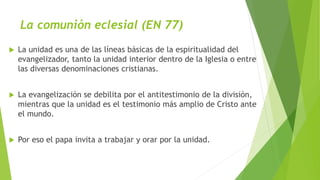 La comunión eclesial (EN 77)
 La unidad es una de las líneas básicas de la espiritualidad del
evangelizador, tanto la unidad interior dentro de la Iglesia o entre
las diversas denominaciones cristianas.
 La evangelización se debilita por el antitestimonio de la división,
mientras que la unidad es el testimonio más amplio de Cristo ante
el mundo.
 Por eso el papa invita a trabajar y orar por la unidad.
 