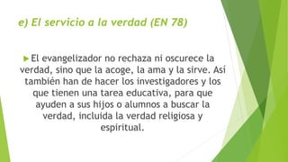 e) El servicio a la verdad (EN 78)
 El evangelizador no rechaza ni oscurece la
verdad, sino que la acoge, la ama y la sirve. Así
también han de hacer los investigadores y los
que tienen una tarea educativa, para que
ayuden a sus hijos o alumnos a buscar la
verdad, incluida la verdad religiosa y
espiritual.
 