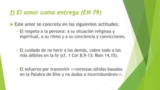 f) El amor como entrega (EN 79)
 Este amor se concreta en las siguientes actitudes:
 El respeto a la persona: a su situación religiosa y
espiritual, a su ritmo y a su conciencia y convicciones.
 El cuidado de no herir a los demás, cobre todo a los
más débiles en la fe (cf. 1 Cor 8,9-13; Rom 14,15).
 El esfuerzo por transmitir <<certezas sólidas basadas
en la Palabra de Dios y no dudas o incertidumbres>>.
 
