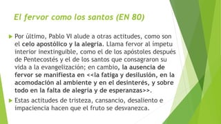 El fervor como los santos (EN 80)
 Por último, Pablo VI alude a otras actitudes, como son
el celo apostólico y la alegría. Llama fervor al ímpetu
interior inextinguible, como el de los apóstoles después
de Pentecostés y el de los santos que consagraron su
vida a la evangelización; en cambio, la ausencia de
fervor se manifiesta en <<la fatiga y desilusión, en la
acomodación al ambiente y en el desinterés, y sobre
todo en la falta de alegría y de esperanzas>>.
 Estas actitudes de tristeza, cansancio, desaliento e
impaciencia hacen que el fruto se desvanezca.
 