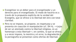  Evangelizar es un deber para el evangelizador y un
derecho para el evangelizado. El modo de hacerlo es a
través de la propuesta explícita de la verdad del
Evangelio, que se ofrece a la libertad del otro con total
claridad.
 Pero no se impone, se propone, es respetuosa y se
presenta sin coacción ni manipulación (cf. DH 4). <<Lejos
de ser un atentado contra la libertad religiosa, es un
homenaje a esta libertad>>; en cambio, lo que se ofrece,
y a veces impone, la mentira y el error, la degradación y
la pornografía se presentan como ofertas de libertad.
 