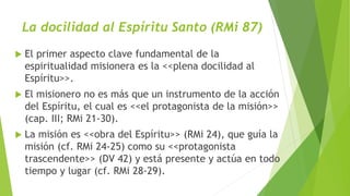 La docilidad al Espíritu Santo (RMi 87)
 El primer aspecto clave fundamental de la
espiritualidad misionera es la <<plena docilidad al
Espíritu>>.
 El misionero no es más que un instrumento de la acción
del Espíritu, el cual es <<el protagonista de la misión>>
(cap. III; RMi 21-30).
 La misión es <<obra del Espíritu>> (RMi 24), que guía la
misión (cf. RMi 24-25) como su <<protagonista
trascendente>> (DV 42) y está presente y actúa en todo
tiempo y lugar (cf. RMi 28-29).
 