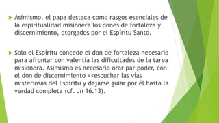  Asimismo, el papa destaca como rasgos esenciales de
la espiritualidad misionera los dones de fortaleza y
discernimiento, otorgados por el Espíritu Santo.
 Solo el Espíritu concede el don de fortaleza necesario
para afrontar con valentía las dificultades de la tarea
misionera. Asimismo es necesario orar par poder, con
el don de discernimiento <<escuchar las vías
misteriosas del Espíritu y dejarse guiar por él hasta la
verdad completa (cf. Jn 16.13).
 