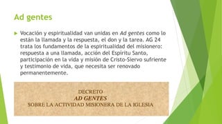 Ad gentes
 Vocación y espiritualidad van unidas en Ad gentes como lo
están la llamada y la respuesta, el don y la tarea. AG 24
trata los fundamentos de la espiritualidad del misionero:
respuesta a una llamada, acción del Espíritu Santo,
participación en la vida y misión de Cristo-Siervo sufriente
y testimonio de vida, que necesita ser renovado
permanentemente.
 