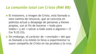 La comunión total con Cristo (RMi 88)
 El misionero, a imagen de Cristo, está llamado a
este camino de renuncia, que se concreta en
pobreza actual y desapego de personas y bienes
propios, con el fin de hacerse <<todo para
todos>> y así <<salvar a toda costa a algunos>> (1
Cor 9,22-23).
 Sin embargo, el carácter de <<enviado>> del que
es llamado a la misión lo lleva a experimentar la
suave compañía de Cristo en las pruebas y la cruz.
 