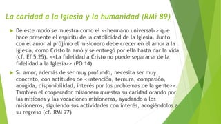 La caridad a la Iglesia y la humanidad (RMi 89)
 De este modo se muestra como el <<hermano universal>> que
hace presente el espíritu de la catolicidad de la Iglesia. Junto
con el amor al prójimo el misionero debe crecer en el amor a la
Iglesia, como Cristo la amó y se entregó por ella hasta dar la vida
(cf. Ef 5,25). <<La fidelidad a Cristo no puede separarse de la
fidelidad a la Iglesia>> (PO 14).
 Su amor, además de ser muy profundo, necesita ser muy
concreto, con actitudes de <<atención, ternura, compasión,
acogida, disponibilidad, interés por los problemas de la gente>>.
También el cooperador misionero muestra su caridad orando por
las misiones y las vocaciones misioneras, ayudando a los
misioneros, siguiendo sus actividades con interés, acogiéndolos a
su regreso (cf. RMi 77)
 