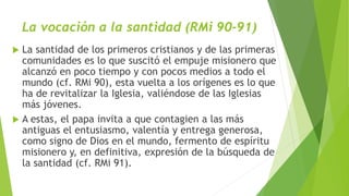 La vocación a la santidad (RMi 90-91)
 La santidad de los primeros cristianos y de las primeras
comunidades es lo que suscitó el empuje misionero que
alcanzó en poco tiempo y con pocos medios a todo el
mundo (cf. RMi 90), esta vuelta a los orígenes es lo que
ha de revitalizar la Iglesia, valiéndose de las Iglesias
más jóvenes.
 A estas, el papa invita a que contagien a las más
antiguas el entusiasmo, valentía y entrega generosa,
como signo de Dios en el mundo, fermento de espíritu
misionero y, en definitiva, expresión de la búsqueda de
la santidad (cf. RMi 91).
 