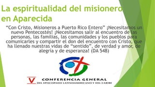 La espiritualidad del misionero
en Aparecida
“Con Cristo, Misioneros a Puerto Rico Entero” ¡Necesitamos un
nuevo Pentecostés! ¡Necesitamos salir al encuentro de las
personas, las familias, las comunidades y los pueblos para
comunicarles y compartir el don del encuentro con Cristo, que
ha llenado nuestras vidas de “sentido”, de verdad y amor, de
alegría y de esperanza! (DA 548)
 