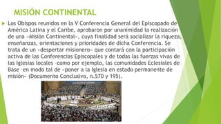 MISIÓN CONTINENTAL
 Los Obispos reunidos en la V Conferencia General del Episcopado de
América Latina y el Caribe, aprobaron por unanimidad la realización
de una «Misión Continental», cuya finalidad será socializar la riqueza,
enseñanzas, orientaciones y prioridades de dicha Conferencia. Se
trata de un «despertar misionero» que contará con la participación
activa de las Conferencias Episcopales y de todas las fuerzas vivas de
las Iglesias locales –como por ejemplo, las comunidades Eclesiales de
Base –en modo tal de «poner a la Iglesia en estado permanente de
misión» (Documento Conclusivo, n.570 y 195).
 