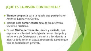 ¿QUÉ ES LA MISIÓN CONTINENTAL?
 Tiempo de gracia para la Iglesia que peregrina en
América Latina y el Caribe.
 Tiempo para tomar conciencia de su auténtica
vocación cristiana.
 Es una Misión permanente, única y variada, que
expresa la voluntad de la Iglesia de ser discípula y
misionera de Cristo para transmitir a los demás la
alegría de la fe en el actual proceso de cambio que
vive la sociedad en general.
 