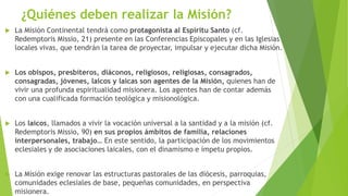 ¿Quiénes deben realizar la Misión?
 La Misión Continental tendrá como protagonista al Espíritu Santo (cf.
Redemptoris Missio, 21) presente en las Conferencias Episcopales y en las Iglesias
locales vivas, que tendrán la tarea de proyectar, impulsar y ejecutar dicha Misión.
 Los obispos, presbíteros, diáconos, religiosos, religiosas, consagrados,
consagradas, jóvenes, laicos y laicas son agentes de la Misión, quienes han de
vivir una profunda espiritualidad misionera. Los agentes han de contar además
con una cualificada formación teológica y misionológica.
 Los laicos, llamados a vivir la vocación universal a la santidad y a la misión (cf.
Redemptoris Missio, 90) en sus propios ámbitos de familia, relaciones
interpersonales, trabajo… En este sentido, la participación de los movimientos
eclesiales y de asociaciones laicales, con el dinamismo e ímpetu propios.
 La Misión exige renovar las estructuras pastorales de las diócesis, parroquias,
comunidades eclesiales de base, pequeñas comunidades, en perspectiva
misionera.
 