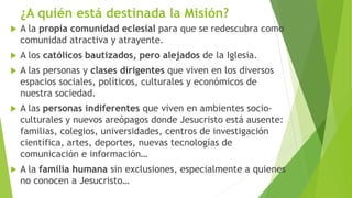¿A quién está destinada la Misión?
 A la propia comunidad eclesial para que se redescubra como
comunidad atractiva y atrayente.
 A los católicos bautizados, pero alejados de la Iglesia.
 A las personas y clases dirigentes que viven en los diversos
espacios sociales, políticos, culturales y económicos de
nuestra sociedad.
 A las personas indiferentes que viven en ambientes socio-
culturales y nuevos areópagos donde Jesucristo está ausente:
familias, colegios, universidades, centros de investigación
científica, artes, deportes, nuevas tecnologías de
comunicación e información…
 A la familia humana sin exclusiones, especialmente a quienes
no conocen a Jesucristo…
 