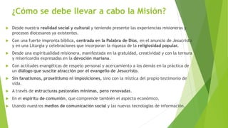¿Cómo se debe llevar a cabo la Misión?
 Desde nuestra realidad social y cultural y teniendo presente las experiencias misioneras y
procesos diocesanos ya existentes.
 Con una fuerte impronta bíblica, centrada en la Palabra de Dios, en el anuncio de Jesucristo
y en una Liturgia y celebraciones que incorporan la riqueza de la religiosidad popular.
 Desde una espiritualidad misionera, manifestada en la gratuidad, creatividad y con la ternura
y misericordia expresadas en la devoción mariana.
 Con actitudes evangélicas de respeto personal y acercamiento a los demás en la práctica de
un diálogo que suscite atracción por el evangelio de Jesucristo.
 Sin fanatismos, proselitismo ni imposiciones, sino con la mística del propio testimonio de
vida.
 A través de estructuras pastorales mínimas, pero renovadas.
 En el espíritu de comunión, que comprende también el aspecto económico.
 Usando nuestros medios de comunicación social y las nuevas tecnologías de información.
 