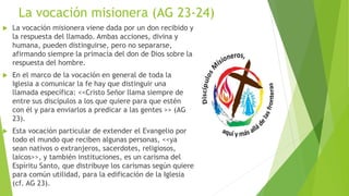 La vocación misionera (AG 23-24)
 La vocación misionera viene dada por un don recibido y
la respuesta del llamado. Ambas acciones, divina y
humana, pueden distinguirse, pero no separarse,
afirmando siempre la primacía del don de Dios sobre la
respuesta del hombre.
 En el marco de la vocación en general de toda la
Iglesia a comunicar la fe hay que distinguir una
llamada específica: <<Cristo Señor llama siempre de
entre sus discípulos a los que quiere para que estén
con él y para enviarlos a predicar a las gentes >> (AG
23).
 Esta vocación particular de extender el Evangelio por
todo el mundo que reciben algunas personas, <<ya
sean nativos o extranjeros, sacerdotes, religiosos,
laicos>>, y también instituciones, es un carisma del
Espíritu Santo, que distribuye los carismas según quiere
para común utilidad, para la edificación de la Iglesia
(cf. AG 23).
 
