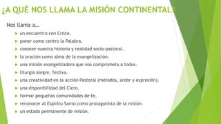 ¿A QUÉ NOS LLAMA LA MISIÓN CONTINENTAL?
Nos llama a…
 un encuentro con Cristo.
 poner como centro la Palabra.
 conocer nuestra historia y realidad socio-pastoral.
 la oración como alma de la evangelización.
 una misión evangelizadora que nos comprometa a todos.
 liturgia alegre, festiva.
 una creatividad en la acción Pastoral (métodos, ardor y expresión).
 una disponibilidad del Clero.
 formar pequeñas comunidades de fe.
 reconocer al Espíritu Santo como protagonista de la misión.
 un estado permanente de misión.
 
