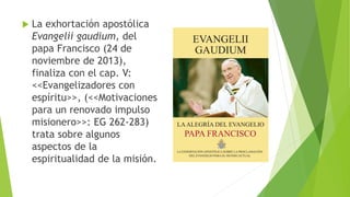 La exhortación apostólica
Evangelii gaudium, del
papa Francisco (24 de
noviembre de 2013),
finaliza con el cap. V:
<<Evangelizadores con
espíritu>>, (<<Motivaciones
para un renovado impulso
misionero>>: EG 262-283)
trata sobre algunos
aspectos de la
espiritualidad de la misión.
 