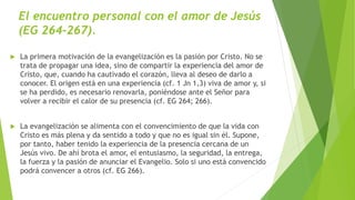 El encuentro personal con el amor de Jesús
(EG 264-267).
 La primera motivación de la evangelización es la pasión por Cristo. No se
trata de propagar una idea, sino de compartir la experiencia del amor de
Cristo, que, cuando ha cautivado el corazón, lleva al deseo de darlo a
conocer. El origen está en una experiencia (cf. 1 Jn 1,3) viva de amor y, si
se ha perdido, es necesario renovarla, poniéndose ante el Señor para
volver a recibir el calor de su presencia (cf. EG 264; 266).
 La evangelización se alimenta con el convencimiento de que la vida con
Cristo es más plena y da sentido a todo y que no es igual sin él. Supone,
por tanto, haber tenido la experiencia de la presencia cercana de un
Jesús vivo. De ahí brota el amor, el entusiasmo, la seguridad, la entrega,
la fuerza y la pasión de anunciar el Evangelio. Solo si uno está convencido
podrá convencer a otros (cf. EG 266).
 