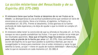 La acción misteriosa del Resucitado y de su
Espíritu (EG 275-280)
 El misionero tiene que luchar frente al desánimo de no ver frutos en la
misión. La desesperanza es una actitud autodestructiva que conduce al vacío de
encerrarse en uno mismo, lleva a la tristeza, el egoísmo, la flojera y la
comodidad (cf. EG 275). Frente al desaliento, Cristo glorioso es la fuente
profunda de toda esperanza y no deja de ayudar a que la misión se cumpla (cf.
Mc 16,20).
 El misionero debe tener la convicción de que su ofrenda es fecunda (cf. Jn 15,5),
aunque no vea o pueda contabilizar los frutos. Y es que la misión no se mide por
los resultados aparentes. Deja que el Espíritu haga fecundos sus esfuerzos,
pues nada se pierde de lo hecho por amor (cf. EG 279). Esta confianza en la
acción del Espíritu es la que hace posible la auténtica libertad, por eso el
evangelizador lo invoca para mantener vivo el ardor misionero y sanar lo que
debilita la tarea, ya que <<viene en ayuda de nuestra debilidad>> (Rom 8,26) y
sabe lo que es necesario en cada momento (cf. EG 280).§
 