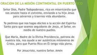 ORACION DE LA MISIÓN CONTINENTAL EN PUERTO RICO
Señor Dios, Padre Todopoderoso, rico en misericordia que
nos amaste hasta el extremo, enviando a tu hijo Jesús
para salvarnos y traernos vida abundante.
Te pedimos que nos hagas dóciles a la acción del Espíritu
Santo para que seamos seguidores de Jesús, el Señor, en
medio de nuestro pueblo.
Que María, Madre de la Divina Providencia, patrona de
nuestra isla, nos ayude a ser auténticos misioneros de
Cristo, para que Puerto Rico en Él tenga vida plena.
Por Jesucristo, nuestro Señor. Amén
 