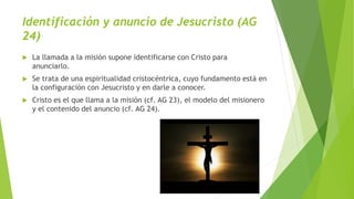 Identificación y anuncio de Jesucristo (AG
24)
 La llamada a la misión supone identificarse con Cristo para
anunciarlo.
 Se trata de una espiritualidad cristocéntrica, cuyo fundamento está en
la configuración con Jesucristo y en darle a conocer.
 Cristo es el que llama a la misión (cf. AG 23), el modelo del misionero
y el contenido del anuncio (cf. AG 24).
 