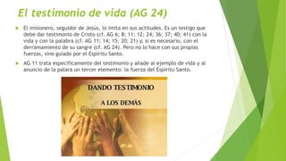El testimonio de vida (AG 24)
 El misionero, seguidor de Jesús, lo imita en sus actitudes. Es un testigo que
debe dar testimonio de Cristo (cf. AG 6; 8; 11; 12; 24; 36; 37; 40; 41) con la
vida y con la palabra (cf. AG 11; 14; 15; 20; 21) y, si es necesario, con el
derramamiento de su sangre (cf. AG 24). Pero no lo hace con sus propias
fuerzas, sino guiado por el Espíritu Santo.
 AG 11 trata específicamente del testimonio y añade al ejemplo de vida y al
anuncio de la palara un tercer elemento: la fuerza del Espíritu Santo.
 