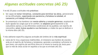 Algunas actitudes concretas (AG 25)
Y en AG 25 pasa a actitudes más prácticas:
 Ser capaz de tomar iniciativas, constante para terminar las obras, perseverante
en las dificultades, soportando con paciencia y fortaleza la soledad, el
cansancio y el trabajo infructuoso.
 Se presentará a los hombres con mente abierta y corazón generoso; aceptará de
buen agrado los cargos que se le confíen; se adaptará generosamente a las
costumbres ajenas y a las diferentes condiciones de los pueblos; con espíritu de
concordia y amor mutuo ayudará a sus hermanos y a todos los que se dedican a
la misma obra (AG 25).
Y más adelante especifica algunas actitudes del ámbito de la vida espiritual:
 Lleno de fe viva y esperanza indefectible, el misionero sea hombre de oración;
arda en el espíritu de fortaleza y templanza; aprenda a considerar suficiente lo
que tiene; con espíritu de sacrificio lleve en sí mismo la muerte de Jesús para
que la vida de Jesús actúe en aquellos a los que es enviado (AG 25).
 