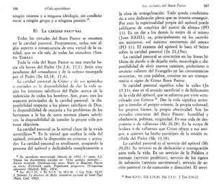 186 «Vida apostólica»
ningún sistema y a ninguna ideología, sin condicio-
narse a ningún grupo y a ninguna presión27
.
B) LA CARIDAD PASTORAL
Todas las virtudes del Buen Pastor se resumen
en la caridad pastoral. Propiamente, todas son al-
gún aspecto o consecuencia de esta virtud de la ca-
ridad, que es «la raíz de todas las virtudes» (SAN-
TO TOMÁS).
Toda la vida del Buen Pastor es una marcha ha-
cia «la hora» del Padre (Jn 2,4; 17,1). Jesús vive
pendiente del «mandato» y de la «obra» encargada
por el Padre (Jn 10,18; 17,4).
La caridad pastoral de Cristo y de sus apóstoles
o enviados es la disponibilidad de dar la vida se-
gún los intereses salvífkos del Padre acerca de la
redención de todos los hombres. Son, pues, tres los
aspectos principales de la caridad pastoral: la dis-
ponibilidad respecto a los planes salvífkos de Dios,
la disponibilidad de cercanía a los problemas de los
hermanos a la luz de estos mismos planes salvífi-
cos, la disponibilidad de inmolar la propia vida por
estos objetivos.
La caridad pastoral es la virtud clave de la «vida
apostólica» M
. Es la virtud que unifica la vida del
apóstol, evitando la dispersión en criterios y actitu-
des. La caridad pastoral es totalizante, atrapando la
persona del apóstol y dedicándola completamente a
" De sacerdotio ministeriali (Sínodo de 1971). 2.-" parte, 1,2.
Véanse los documentos sociales en: Ocho grandes mensajes...,
Kerum novarum, Quadragesimo anno, Mater et Magistra, Pacem
in terris, Ecclesiam suam, Populorum progressio, Octogésima
adveniens (Madrid, BAC, 1974).
28
Act 20,17-35; 1 Pe 5,1-5; Tn 10,1-18; 2 Cor 5,14; 12,15.
J. DUPONT, Le discours de Milet, testament pastoral de Saint Paul
(Paris, Cerf, 1962).
Las vutudes del Buen Pastor 187
la obra de evangelización. Todo queda condiciona-
do a esta dedicación plena que se intenta conseguir.
Por esto la espiritualidad propia del apóstol puede
calificarse de «ascética del pastor de almas» (PO
13). Es un dar a los demás lo mejor de sí mismo
(Juan XXIII); es, principalmente en los sacerdo-
tes ministros, «el máximo testimonio del amor»
(PO 11). El examen del apóstol lo hace el Señor
sobre la caridad pastoral (Jn 21,15ss).
La caridad pastoral se concretiza en las líneas bí-
blicas de éxodo o de dejarlo todo, escatología o dis-
ponibilidad de abrir nuevos caminos, profetismo o
anuncio valiente del Evangelio en las circunstancias
ocncretas; en una palabra, consiste en ser transpa-
rencia o signo de Cristo Buen Pastor.
Si caridad pastoral significa «dar la vida» (Jn
15,13), éste es el sentido sacrificial o de holocausto
de la vida del apóstol, que se esfuerza por vivir «cru-
cificado con Cristo» 29
. Dar la vida significa arries-
gar o inmolar el propio criterio, la propia voluntad,
los propios bienes, la propia afectividad. Son las
virtudes concretas del Buen Pastor: humildad y
obediencia, pobreza, virginidad. Es una vida de des-
posorio o de «alianza» (Mt 26,28). Es la «copa de
bodas» o de «alianza» que Cristo ofrece a sus ami-
gos, a quienes ha hecho partícipes de la misión re-
cibida del Padre (Me 10,38).
La caridad pastoral es el servicio del apóstol (Mt
20,28). Su servicio es de dedicación o consagración
para toda la vida. Es un servicio de la Palabra o
mensaje (servicio profético), servicio de los signos
de salvación (servicio sacramental), servicio de ac-
ción pastoral (o de comunión y dirección). El servi-
29
Rom 6,3-11; Gal 2,19-20; Flp 2,5-11; 2 Tim 2,10-12.
 