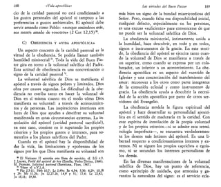188 «Vida apostólica»
ció de la caridad pastoral no está condicionado a
los gustos personales del apóstol ni tampoco a las
preferencias o gustos ambientales. El apóstol debe
servir amando como Pablo: «aunque amándoos más,
sea menos amado de vosotros» (2 Cor 12,15)30
.
C) OBEDIENCIA Y «VIDA APOSTÓLICA»
Un aspecto concreto de la caridad pastoral es la
virtud de la obediencia. Se podría llamar también
humildad ministerial31
. Toda la vida del Buen Pas-
tor gira en torno a la voluntad salvífica del Padre.
Esta actitud de obediencia es una concretizaciófl o
signo de la caridad pastoral12
.
La voluntad salvífica de Dios se manifiesta al
apóstol a través de signos pobres y limitados. Dios
obra por causas segundas. La dificultad de la obe-
diencia no estriba tanto en hacer la voluntad de
Dios en sí misma cuanto en el modo cómo Dios
manifiesta su voluntad: a través de acontecimien-
tos y de personas. Las inspiraciones interiores son
luces de Dios que ayudan a descifrar su voluntad
manifestada en estas circunstancias externas. La in-
molación del apóstol (caridad pastoral sacrificial),
en este caso, consiste en ir superando los propios
criterios y los propios gustos e intereses, para so-
meterlos a los planes salvíficos del Padre.
Cuando en el apóstol hay la disponibilidad de
dar la vida, las limitaciones y «pobreza» de los
signos por los que Dios manifiesta su voluntad son
30
El Vaticano II acentúa esta línea de servicio; cf. LG c.3.
J. LOEWE, Perfil del apóstol de hoy (Estella, Verbo Divino, 1966);
M. PEINADO, Solicitud pastoral (Barcelona, Flors, 1967).
31
Véase el c.V,l,A.
32
Flp 2,5-11; Heb 10,7; Le 2,49s; Jn 4,34; 5,30; 8,29; 10,18
y 29; Mt 11,26; Jn 12,27-28; 14,9 y 31; 17,4; Le 22,42;
Jn 18,11; 19,30.
Las virtudes del Buen Pastor 189
más bien un signo de la bondad misericordiosa del
Señor. Pero, cuando falta esa disponibilidad inicial,
cualquier defecto, especialmente en las personas,
es una excusa «suficiente» para convencerse de que
no puede ser la voluntad salvífica de Dios.
La obediencia ministerial, íntimamente unida a
la humildad, hace descubrir, en todo y en todos,
signos e instrumentos de la gracia. En este senti-
do, la obediencia del apóstol se ejercita tanto cuan-
do la voluntad de Dios se manifiesta a través de
un superior, como cuando se expresa por un cola-
borador, un inferior o un acontecimiento. La obe-
diencia apostólica es un aspecto del «sentido de
Iglesia» y una concretización del mandamiento del
amor: reconocer a los otros como parte integrante
de la comunión eclesial y como instrumento de
gracia. La obediencia ayuda a descubrir la necesi-
dad de la acción apostólica por parte de otros ser-
vidores del Evangelio.
La obediencia modela la figura espiritual del
apóstol y hace desarrollar su personalidad apostó-
lica en el sentido de madurarla en la caridad. Con
este espíritu de inmolación de la propia voluntad
y de los propios criterios—si se admite esta termi-
nología imperfecta—, se encuentra verdaderamen-
te los deseos más íntimos del apóstol. Es una li-
bertad respecto a condicionamientos internos y ex-
ternos. Ni se siguen los propios caprichos o egoís-
mo, ni se secundan los intereses personalistas de
los demás.
En las diversas manifestaciones de la voluntad
salvífica de Dios, hay un punto de referencia,
como «principio de unidad», que armoniza y ga-
rantiza la naturaleza del signo: es el servicio ecle-
 