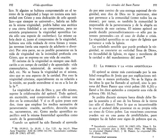 192 «Vida apostólica»
lico. Si alguien se hubiera comprometido en el te-
rreno de la virginidad y luego no tuviera esta inti-
midad con Cristo y esta dedicación de celo apostó-
lico—que siempre es universal—, habría un fallo
en la misma virginidad; podría haber una ascética
y una cierta fidelidad a un compromiso, pero no
existiría propiamente la virginidad apostólica (se-
ría sólo una especie de «soltería»). Lo mismo ca-
bría decir si, junto al compromiso de la virginidad,
hubiera una vida rodeada de otros bienes y venta-
jas terrenas (sería una especie de adulterio o divor-
cio). Por otra parte, no es posible perseverar en la
vida de virginidad sin la intimidad profunda con
Cristo, que se expresa en una vida de oración.
El carisma de la virginidad es siempre una dedi-
cación a un campo de caridad y de apostolado: vida
contemplativa, ministerial, de servicio de cari-
dad, etc. No se busca la virginidad en sí misma,
sino que es una aspecto de la caridad. Por esto la
virginidad cristiana, especialmente en su relación a
la misión, no puede entenderse si no es a la luz de
la fe 37
.
La virginidad es don de Dios y, por ello mismo,
supone la colaboración del apóstol. Todo apóstol,
sin excepción, está comprometido a cultivar este
don en la comunidad. Y si es él quien posee este
don, tiene que emplear los medios necesarios de
perseverancia: oración, sacrificio, devoción maña-
na, sacramentos, etc. Como medio apostólico es-
pecífico está la misma fraternidad apostólica como
sostén de la generosidad.
Cuando un apóstol ha sido llamado al apostola-
37
Me 19,10-12; Le 20,35; 1 Cor 7,25; Ap 14,1-5. Véase
Sacra Virginitas: AAS 46 (1954) 161-191; Sacerdotalts coelibatus:
AAS -59 (1967) 657-697.
Las virtudes del Buen Pastor 193
do por este camino de una entrega esponsal de vir-
ginidad, este don de Dios no le pertenece, sino
que pertenece a la comunidad (como todos los ca-
rismas); por tanto, es también la comunidad la
responsable de la perseverancia y de la alegría en
la vivencia de este carisma. El mismo apóstol no
puede decidir personalísticamente—o sólo por in-
tereses personales—en el caso de dudas o crisis.
La virginidad apostólica es un signo de Iglesia que
pertenece a toda la Iglesia.
La «soledad» sensible que puede producir la vir-
ginidad, se convierte en «soledad llena de Dios»,
en fecundidad de Iglesia, en signo y mordiente de
la caridad o del mandamiento del amor 38
.
E) LA POBREZA Y LA «VIDA APOSTÓLICA»
El apóstol se siente más cuestionado por la rea-
lidad evangélica de Jesús que por explicaciones teó-
ricas más o menos profundas. No es la lógica de
las ideas la que ha llamado al apóstol, sino la per-
sona del Buen Pastor que vivió pobre (Mt 8,20) y
llamó a los doce apóstoles a compartir esta vida de
pobreza (Mt 10,5ss).
Se podría discutir siempre hasta dónde debe lle-
gar la posesión y el uso de los bienes de la tierra
(no sólo el dinero). Pero lo que es incuestionable
es que el apóstol debe presentar en su propia vida
un sismo de Cristo pobre. Las vocaciones concretas
pueden ser en una gama de posibilidades, pero
siempre ha de haber este signo de pobreza que es,
38
Sacerdotalts coelibatus: AAS 59 (1967) 657s. Véase L. LE-
GRAND, La virginité dans la Bible (París 1964); M. MORALES,
La virginidad (Madrid 1962); J. M. PERRIN, La virginidad (Ma-
drid, Rialp, 1954).
Espiritualidad misionera 7
 