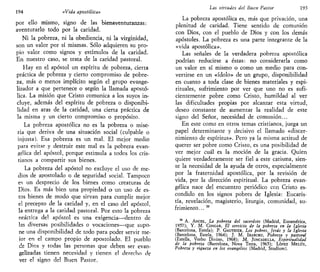 194 «Vida apostólica»
por ello mismo, signo de las bienaventuranzas:
aventurarlo todo por la caridad.
Ni la pobreza, ni la obediencia, ni la virginidad,
son un valor por sí mismas. Sólo adquieren su pro-
pio valor como signos y estímulos de la caridad.
En nuestro caso, se trata de la caridad pastoral.
Hay en el apóstol un espíritu de pobreza, cierta
práctica de pobreza y cierto compromiso de pobre-
za, más o menos implícito según el grupo evange-
lizador a que pertenece o según la llamada apostó-
lica. La misión que Cristo comunica a los suyos in-
cluye, además del espíritu de pobreza o disponibi-
lidad en aras de la caridad, una cierta práctica de
la misma y un cierto compromiso o propósito.
La pobreza apostólica no es la pobreza o mise-
ria que deriva de una situación social (culpable o
injusta). Esa pobreza es un mal. El mejor medio
para evitar y destruir este mal es la pobreza evan-
gélica del apóstol, porque estimula a todos los cris-
tianos a compartir sus bienes.
La pobreza del apóstol no excluye el uso de me-
dios de apostolado o de seguridad social. Tampoco
es un desprecio de los bienes como creaturas de
Dios. Es más bien una propiedad o un uso de es-
tos bienes de modo que sirvan para cumplir mejor
el precepto de la caridad y, en el caso del apóstol,
la entrega a la caridad pastoral. Por esto la pobreza
oráctica del apóstol es una exigencia—dentro de
las diversas posibilidades o vocaciones—que supo-
ne una disponibilidad de todo para poder servir me-
jor en el campo propio de apostolado. El pueblo
de Dios y todas las personas que deben ser evan-
gelizadas tienen necesidad y tienen el derecbo de
ver el signo del Buen Pastor,
Las virtudes del Buen Pastor 195
La pobreza apostólica es, más que privación, una
plenitud de caridad. Tiene sentido de comunión
con Dios, con el pueblo de Dios y con los demás
apóstoles. La pobreza es una parte integrante de la
«vida apostólica».
Las señales de la verdadera pobreza apostólica
podrían reducirse a éstas: no considerarla como
un valor en sí mismo o como un medio para con-
vertirse en un «ídolo» de un grupo, disponibilidad
en cuanto a toda clase de bienes materiales y espi-
rituales, sufrimiento por ver que uno no es sufi-
cientemente pobre como Cristo, humildad al ver
las dificultades propias por alcanzar esta virtud,
deseo constante de aumentar la realidad de este
signo del Señor, necesidad de comunión...
En este como en otros temas cristianos, juega un
papel determinante y decisivo el llamado «discer-
nimiento de espíritus». Pero ya la misma actitud de
querer ser pobre como Cristo, es una posibilidad de
ver mejor cuál es la moción de la gracia. Quien
quiere verdaderamente ser fiel a este carisma, sien-
te la necesidad de la ayuda de otros, especialmente
por la fraternidad apostólica, por la revisión de
vida, por la dirección espiritual. La pobreza evan-
gélica nace del encuentro periódico con Cristo es-
condido en los signos pobres de Iglesia: Eucaris-
tía, revelación, magisterio, liturgia, comunidad, su-
frimiento... 39
39
A. ANCEL, La pobreza del sacerdote (Madrid, Euramérica,
1957); Y. M. CONGAR, El servicio de la pobreza en la Iglesia
(Barcelona, Estela); P. GAUTHIER, LOS pobres, Jesús y la Iglesia
(Barcelona, Estela, 1964); J. M. IRABURU, Pobreza y pastoral
(Estella, Verbo Divino, 1968); M. JUNCADELLA, Espiritualidad
de la pobreza (Barcelona, Nova Terra, 1965); LÓPEZ MELÚS,
Pobreza y riqueza en los evangelios (Madrid, Studium).
 