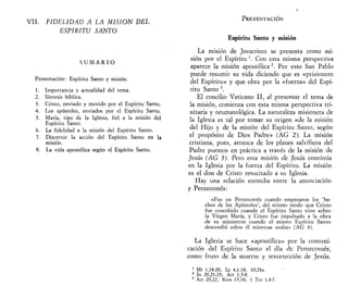 VIL FIDELIDAD A LA MISIÓN DEL
ESPÍRITU SANTO
S U M A R I O
Presentación: Espíritu Santo y misión.
1. Importancia y actualidad del tema.
2. Síntesis bíblica.
3. Cristo, enviado y movido por el Espíritu Santo.
4. Los apóstoles, enviados por el Espíritu Santo.
5. María, tipo de la Iglesia, fiel a la misión del
Espíritu Santo.
6. La fidelidad a la misión del Espíritu Santo.
7. Discernir la acción del Espíritu Santo en la
misión.
8. La vida apostólica según el Espíritu Santo.
PRESENTACIÓN
Espíritu Santo y misión
La misión de Jesucristo se presenta como mi-
sión por el Espíritu '. Con esta misma perspectiva
aparece la misión apostólica 2
. Por esto San Pablo
puede resumir su vida diciendo que es «prisionero
del Espíritu» y que obra por la «fuerza» del Espí-
ritu Santo 3
.
El concilio Vaticano II, al presentar el tema de
la misión, comienza con esta misma perspectiva tri-
nitaria y neumatológica. La naturaleza misionera de
la Iglesia es tal por tomar su origen «de la misión
del Hijo y de la misión del Espíritu Santo, según
el propósito de Dios Padre» (AG 2). La misión
cristiana, pues, arranca de los planes salvíficos del
Padre puestos en práctica a través de la misión de
Jesús (AG 3). Pero esta misión efe Jesús continúa
en la Iglesia por la fuerza del Espíritu. La misión
es el don de Cristo resucitado a su Iglesia.
Hay una relación estrecha entre la anunciación
y Pentecostés:
«Fue en Pentecostés cuando empezaron los 'he-
chos de los Apóstoles', del mismo modo que Cristo
fue concebido cuando el Espíritu Santo vino sobre
la Virgen María, y Cristo fue impulsado a la obra
de su ministerio cuando el mismo Espíritu Santo
descendió sobre él mientras oraba» (AG 4).
La Iglesia se hace «apostólica» por la comuni-
cación del Espíritu Santo el día de Pentecostés^
como fruto de la muerte y resurrección de Jesús.
1
Mt 1,18-20; Le 4,1.18; 10,21s.
2
Jn 20,21-23; Act 1,5-8.
3
Act 20,22; Rom 15,18; 1 Tes 1,4-7.
 