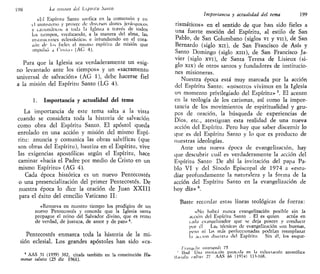 L98 La //miau del Lsp/i/lu Santo
«El Espíritu Santo unifica en la comunión y en
il ministerio y provee de diversos dones jeráiquitos
y catismáticos a toda la Iglesia a ttavés de todos
los tiempos, vivificando, a la manera del alma, las
instituciones eclesiásticas e infundiendo en el cora-
zón de los fieles el mismo espíritu de misión que
impulsó a Ciisto> (AC 4).
Para que la Iglesia sea verdaderamente un «sig-
no levantado ante los tiempos» y un «sacramento
universal de salvación» (AG 1), debe hacerse fiel
a la misión del Espíritu Santo (LG 4).
1. Importancia y actualidad del tema
La importancia de este tema salta a la vista
cuando se considera toda la historia de salvación
como obra del Espíritu Santo. El apóstol queda
enrolado en una acción y misión del mismo Espí-
ritu: anuncia y comunica las obras salvíficas (que
son obras del Espíritu), bautiza en el Espíritu, vive
las exigencias apostólicas según el Espíritu, hace
caminar «hacia el Padre por medio de Cristo en un
mismo Espíritu» (AG 4).
Cada época histórica es un nuevo Pentecostés
o una presencialización del primer Pentecostés. De
nuestra época lo dice la oración de Juan XXIII
para el éxito del concilio Vaticano II:
«Renueva en nuestro tiempo los prodigios de un
nuevo Pentecostés y concede que la Iglesia santa
propague el reino del Salvador divino, que es remo
de verdad, de justicia, de amor y de paz» 4
.
Pentecostés enmarca toda la historia de la mi-
sión eclesial. Los grandes apóstoles han sido «ca-
4
AAS 51 (1959) 382, citada también en la constitución Hu-
manae salutis (25 dic 1961).
Importancia y actualidad del tema 199
rismáticos» en el sentido de que han sido fieles a
una fuerte moción del Espíritu, al estilo de San
Pablo, de San Columbano (siglos vi y vu), de San
Bernardo (siglo xn), de San Francisco de Asís y
Santo Domingo (siglo xin), de San Francisco Ja-
vier (siglo xvi), de Santa Teresa de Lisieux (si-
glo xix) de otros santos y fundadores de institucio-
nes misioneras.
Nuestra época está muy marcada por la acción
del Espíritu Santo: «nosotros vivimos en la Iglesia
un momento privilegiado del Espíritu» 5
. El acento
en la teología de los carismas, así como la impor-
tancia de los movimientos de espiritualidad y gru-
pos de oración, la búsqueda de experiencias de
Dios, etc., atestiguan esta realidad de una nueva
acción del Espíritu. Pero hay que saber discernir lo
que es del Espíritu Santo y lo que es producto de
nuestras ideologías.
Ante una nueva época de evangelización, hay
que descubrir cuál es verdaderamente la acción del
Espíritu Santo De ahí la invitación del papa Pa-
blo VI y del Sínodo Episcopal de 1974 a «estu-
diar profundamente la naturaleza y la forma de la
acción del Espíritu Santo en la evangelización de
hoy día» 6
.
Baste recordar estas líneas teológicas de fuerza:
«No habrá nunca evangelización posible sin la
acción del Espíritu Santo . El es quien actúa en
cada evangehzador que se deja poseer y conducir
por él Las técnicas de evangelización son buenas,
pero ni las más perfeccionadas podrían reemplazar
la acción discieta del Espíritu Sin él, los esque-
rra/;^/// iiuntiandi 75
' Ibid Una invitación paleada en la cxhoitación apostólica
Unialn tultHi 27 AAS 66 (19741 UV168.
 