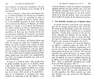 204 La misión del Espíritu Santo
cía el desierto, e! envío para evangelizar a los po-
bres y el gozo en el Espíritu como anticipo de la
resurrección.
Hacia el desierto: «Jesús, lleno del Espíritu San-
to, se volvió al Jordán y fue llevado por el Espíritu
al desierto» (Le 4,1). La capacidad de darse se
mide por la capacidad de silencio, oración, desier-
to. La fecundidad apostólica de Jesús está ligada
a los momentos de desierto, de Nazaret, de noches
pasadas en oración o en la agonía de Getsemaní.
Los planes salvíficos de Dios se manifiestan en es-
tos momentos de desierto. Por esto los criterios
apostólicos de Jesús son muy distintos de las fal-
sas esperanzas mesiánicas de entonces y de nuestro
tiempo—las tres tentaciones son los criterios opues-
tos a la acción del Espíritu.
Evangelizar a los pobres: «El Espíritu Santo está
sobre mí, porque me ungió para evangelizar a ios
pobres, me envió a predicar a los cautivos la liber-
tad» (Le 4,18). La caridad del Buen Pastor se hace
extensiva a todos, especialmente a los que sufren;
por esto «cargó con nuestras enfermedades» (Mt 8,
17). Así es Jesús como la epifanía personal de Dios
Amor, puesto que «los pobres son evangelizados»
(Le 7,22). La cercanía al hombre que sufre es la
señal del Espíritu.
El gozo en el Espíritu Santo: «En aquella hora
se sintió inundado de gozo en el Espíritu Santo
y dijo: Yo te alabo, Padre»... (Le 10,21s). El gozo
en el Espíritu nace cuando ha habido una entrega
a los demás a través del sacrificio y de la inmola-
ción de sí mismo. Sólo cuando se ha aprendido a
amar en el sufrimiento, se encuentra este «gozo
salvífico» de Jesús que es don del Espíritu y que
Los apóstoles, enviados por el E. S. 205
se ha de anunciar a todos los hombres. Evangelizar
significa anunciar este gozo salvífico que, como don
del Espíritu, proviene de la muerte y de la resu-
rrección de Jesús. Este gozo es una nota caracte-
rística de la vida del apóstol, como una expresión
de la caridad. Es el gozo de las «bienaventuranzas».
4. Los apóstoles, enviados por el Espíritu Santo
La misión de Cristo comunicada a los apóstoles,
goza de las mismas características (Mt 10,16-20).
En medio de las dificultades, podrán dar testimonio
porque el Espíritu Santo hablará por su actuación
apostólica. Cuando Jesús prometió el don del Es-
píritu, presentó tres aspectos de esta misión: la
presencia del Espíritu en ellos, la acción del Espí-
ritu que les transformará en testigos, la fuerza del
Espíritu para anunciar el Evangelio (Jn 14-16).
El apóstol se convierte, por obra del Espíritu,
en «gloria» o epifanía—signo—de Jesús (Jn 17,
10). De esta manera el Espíritu «glorificará» a Je-
sús (Jn 16,14). Así, los apóstoles han recibido la
misma gloria de Cristo (Jn 17,22-23). Por esto los
apóstoles son «gloria de Cristo» en cuanto «após-
toles de la Iglesia» (2 Cor 8,23). El ser y la actua-
ción del apóstol, así como la realidad misionera de
la Iglesia, son la mejor expresión de la «gloria» de
Dios: «Dios es glorificado plenamente por medio
de la actividad misionera» (AG 7).
La fuerza del Espíritu que resucitó a Jesús es la
misma que ahora actúa en el ministerio de los após-
toles (Rom 15,18). Es una nota característica de
la vida apostólica. San Pablo resumía esta reali-
dad diciendo que era «prisionero del Espíritu»
(Act 20,22).
 