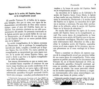 PRESENTACIÓN
Signos de la acción del Espíritu Santo
en la evangelización actual
El concilio Vaticano II, al hablar de la renova-
ción litúrgica, dice que es como «un signo de las
disposiciones providenciales de Dios sobre nuestro
tiempo, como el paso del Espíritu Santo por su
Iglesia». Los misterios cristianos no son sólo acon-
tecimientos del pasado. Su presencia continuada en
la Iglesia permite que se pueda hablar de «un nue-
vo Pentecostés», en el sentido de una nueva gra-
cia del Espíritu Santo en un nuevo período histó-
rico de la Iglesia'.
La acción evangelizadora de la Iglesia comienza
en Pentecostés. Así se prolonga la evangelización
iniciada por Jesús, «ungido y enviado por el Espí-
ritu Santo» (Le 4,1.14.18). Un nuevo período de
evangelización se caracterizará por unos signos nue-
vos de la acción del mismo Espíritu Santo, que
unsió a Jesús y que hizo a la Iglesia evangelizado-
ra de todos los pueblos.
Las nuevas circunstancias en que se mueve nues-
tra sociedad hacen sospechar el comienzo de una
nueva etapa histórica que puede condicionar el fu-
turo. En «la vigilia de un nuevo siglo y del tercer
milenio del cristianismo», el papa Pablo VI, en la
exhortación apostólica Evangelii nuntiandi (1975),
lanzó esta consigna: «estudiar profundamente la na-
Constitución Sacrosanctum Concdtum n.43. Tuan XXIII ha-
blaba de «un nuevo Pentecostés»: AAS ,51 (1959) 382 (otación
para el éxito del Concilio); cf. constitución Humanae salutis
sobre la convocación del Vaticano II (25 de diciembre de 1961).
Pío XII señalaba este nuevo período mjsionetp, en Evangelio
praecones y Videi dnnum (1951 y 1 9 J ¡ ^ ^ | ^ w e n t e 1 ,
Presentación 9
turaleza y la forma de acción del Espíritu Santo
en la evangelización actual» 2
.
La naturaleza de la Iglesia es de fidelidad a la
acción del Espíritu Santo. Como María, la Iglesia
se hace madre por esta fidelidad. De ahí la relación
entre la encarnación, Pentecostés y la acción actual
del Espíritu en la Iglesia. La naturaleza de la Igle-
sia es mariana y misionera. Por esto debe «profun-
dizar en la reflexión sobre la acción del Espíritu
Santo en la historia de salvación» 3
.
No resulta fácil adivinar los signos de la nueva
acción del Espíritu Santo en la evangelización ac-
tual. Una nueva época de evangelización se basa
más en esa nueva acción del Espíritu que en las nue-
vas situaciones sociológicas. Describir estas últimas
sería relativamente fácil. Descubrir en ellas y des-
cifrar la verdadera acción del Espíritu supondría
entrar en el tema «signos de los tiempos», que en-
caja plenamente en el tema «teología de la histo-
ria».
Vamos a examinar un abanico de aspectos nue-
vos de la evangelización actual que permiten hablar
de una nueva época de evangelización. Todos estos
aspectos se podrán encontrar en los documentos del
Vaticano II, en el Sínodo Episcopal de 1974, en
la exhortación apostólica Evangelii nuntiandi, así
como en estudios realizados sobre la experiencia
en países de misión. Las cartas pastorales colecti-
vas de muchos episcopados y las semanas y congre-
sos internacionales sobre temas misionológicos son
también una fuente de primer orden4
.
3
Exhortación apostólica Evangelii nuntiandi (Pablo VI), 8 de
diciembre de 1975: AAS 68 (1976) 5-76 n.81; el Papa se remite
a la invitación deljSínodo Episcopal de 1974.
3
Marialis ^ • A A 66 (1974) 113-168.
4
Atti del^^^^^K/^^^azionate scientifico di Missiologia
 