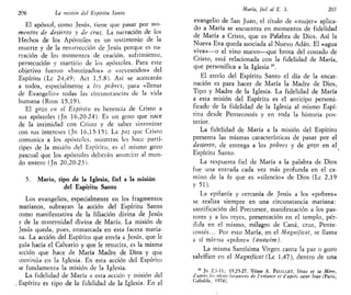 206 La misión del Espíritu Santo
El apóstol, como Jesús, tiene que pasar por mo-
mentos de desierto y de cruz. La narración de los
Hechos de los Apóstoles es un testimonio de la
muerte y de la resurrección de Jesús porque es na-
rración de los momentos de oración, sufrimiento,
persecución y martirio de los apóstoles. Para este
objetivo fueron «bautizados» o «revestidos» del
Espíritu (Le 24,49; Act 1,5.8). Así se acercarán
a todos, especialmente a los pebres, para «llenar
de Evangelio» todas las circunstancias de la vida
humana (Rom 15,19).
El gozo en el espíritu es herencia de Cristo a
sus apóstoles (Jn 16,20-24). Es un gozo que nace
de la intimidad con Cristo y de saber sintonizar
con sus intereses (Jn 16,13-15). La paz que Cristo
comunica a los apóstoles, mientras les hace partí-
cipes de la misión de! Espíritu, es el mismo gozo
pascual que los apóstoles deberán anunciar al mun-
do entero (Jn 20,20-23).
5. María, tipo de la Iglesia, fiel a la misión
del Espíritu Santo
Los evangelios, especialmente en los fragmentos
marianos, subrayan la acción del Espíritu Santo
como manifestativa de la filiación divina de Jesús
y de la maternidad divina de María. La misión de
Jesús queda, pues, enmarcada en esta faceta maria-
na. La acción del Espíritu que envía a Jesús, que le
guía hacia el Calvario y que le resucita, es la misma
acción que hace de María Madre de Dios y que
continúa en la Iglesia, En esta acción del Espíritu
se fundamenta la misión de la Iglesia.
La fidelidad de María a esta acción y misión del
, Espíritu es tipo de la fidelidad de la Iglesia. En el
María, fiel al E. S. 207
evangelio de San Juan, el título de «mujer» aplica-
do a María se encuentra en momentos de fidelidad
de María a Cristo, que es Palabra de Dios. Así la
Nueva Eva queda asociada al Nuevo Adán. El «agua
viva»—o el vino nuevo—que brota del costado de
Cristo, está relacionada con la fidelidad de María,
que personifica a la Iglesia ,6
.
El envío del Espíritu Santo el día de la encar-
nación es para hacer de María la Madre de Dios,
Tipo y Madre de la Iglesia. La fidelidad de María
a esta misión del Espíritu es el anticipo personi-
ficado de la fidelidad de la Iglesia al mismo Espí-
ritu desde Pentecostés y en toda la historia pos-
terior.
La fidelidad de María a la misión del Espíritu
presenta las mismas características de pasar por el
desierto, de entrega a los pobres y de gozo en el
Espíritu Santo.
La respuesta fiel de María a la palabra de Dios
fue una entrada cada vez más profunda en el ca-
mino de la fe que es «silencio» de Dios (Le 2,19
y 51).
La epifanía y cercanía de Jesús a los «pobres»
se realiza siempre en una circunstancia mariana:
santificación del Precursor, manifestación a los pas-
tores y a los reyes, presentación en el templo, pér-
dida en el mismo, milagro de Cana, cruz, Pente-
costés... Por esto María, en el Magníficat, se llama
a sí misma «pobre» (anawim).
La misma Santísima Virgen canta la paz o gozo
salvífico en el Magníficat (Le 1,47), dentro de una
" Jn 2,1-11; 19,25-27. Véase A. FEUILLET, Jésus et sa Mere,
d'aprés les récits lucantens de l'etifance el d'aprés saint lean (París,
Gabalda, 1974).
 