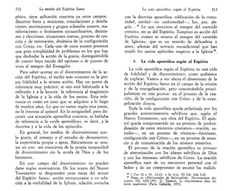 212 La misión del Espíritu Santo
píritu, tiene aplicación concreta en estos campos:
discernir luces y mociones, consolaciones y desola-
ciones, movimientos y grupos eclesíales nuevos, ma-
nifestaciones o fenómenos extraordinarios, decisio-
nes y elecciones, situaciones nuevas, proceso de ora-
ción y de renovación, dinámica de la configuración
con Cristo, etc. Cada uno de estos puntos presenta
una gran complejidad de problemas en los que hay
que deslindar la acción de la gracia, distinguiéndola
de cuanto haya nacido del egoísmo o de puntos de
vista al margen del Evangelio.
Para saber acertar en el discernimiento de la ac-
ción del Espíritu, el medio más concreto es la pro-
pia fidelidad a la misma acción. Hay un punto de
referencia muy práctico, si uno está habituado a la
reflexión y a la lectura: la referencia al magisterio
de la Iglesia y a la vida de los santos. Esta refe-
rencia es como un tono que se adquiere a lo largo
de muchos años. Lo que no suene según esta pauta,
no le interesa al apóstol. En la antigüedad, para dis-
cernir una actuación apostólica concreta, se hablaba
de referencia a la «vida apostólica», es decir, a la
doctrina y a la vida de los apóstoles.
En general, los medios de discernimiento son:
la gracia, el consejo o el estudio de documentos,
la experiencia propia o ajena. Básicamente se resu-
me en uno: ser consciente de la propia incapacidad
de discernimiento sin la ayuda de Dios y de los
hermanos.
En este campo del discernimiento no pueden
darse reglas matemáticas. De los textos del Nuevo
Testamento se desprenden unas notas del actuar
del Espíritu Santo: acción estructurante o en rela-
ción a la visibilidad de la Iglesia, relación estrecha
La vida apostólica según el Espíritu 213
con la doctrina apostólica, edificación de la comu-
nidad, unidad—no uniformidad—, luz, paz, ale-
gría...24
Lo que estuviera al margen del «sentido
común», no es del Espíritu. Tampoco es acción del
Espíritu cuanto se mueva al margen del «sentido
de Iglesia», que es un sentido de delicadeza y
amor, además del servicio incondicional que han
tenido los santos apóstoles respecto a la Iglesia 2S
.
8. La vida apostólica según el Espíritu
La vida apostólica según el Espíritu es una vida
de fidelidad y de discernimiento, como acabamos
de explicar. Vamos a ver ahora el dinamismo de la
acción del Espíritu Santo en el campo de la misión
y de la evangelización, pero concretándolo princi-
palmente en tres puntos: en el proceso de la ora-
ción, de la configuración con Cristo y de la evan-
gelización directa.
Toda la vida apostólica queda polarizada por los
grandes acontecimientos salvíficos que, según el
Nuevo Testamento, son obra del Espíritu. El após-
tol queda comprometido en un proceso de profun-
dización de estos misterios cristianos—oración, es-
tudio—, en un proceso de vivencia—bautismo,
configuración con Cristo—, en un proceso de anun-
cio y de comunicación de los mismos misterios.
El proceso de la oración apostólica es proceso
de sintonización con los planes salvíficos de Dios
y con los intereses salvíficos de Cristo. La oración
apostólica nace de un encuentro personal con el
Señor y de un compromiso de asumir las realida-
24
1 Cor 12 y 13; 14,12; 1 Jn 4,ls; Ef 5,8; Gal 5,22.
25
Véase en «Dictionnaire de Spititualité»: Discerttement des
esprits, III, 1222-1291; G. TERRIEN, Le discemement dans les
écrits pauliniens (Paris, Gabalda, 1973).
 