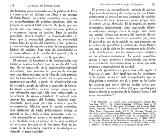 214 La misión del Espíritu Santo
des humanas para iluminarlas con la palabra de Dios
y convertirlas en diálogo con Dios y en entrega
de Buen Pastor. La oración apostólica no es, pues,
un acumulamiento de prácticas piadosas, sino un
proceso de actitud filial como la de Jesús, que ne-
cesita, por ello mismo, concretizaciones prácticas
y momentos fuertes de oración. Pero la oración
apostólica abarca también la responsabilidad de
hacer que la comunidad cristiana sea comunidad
orante bajo la acción del Espíritu. Hacer personas
y comunidades de oración es uno de los ministerios
básicos del apóstol. Una nota de autenticidad es
el universalismo de la oración del apóstol y de la
comunidad que preside o en la que sirve.
El proceso de bautismo o de configuración con
Cristo se realiza también bajo la acción del Espí-
ritu. No se trata sólo de la santificación personal
del apóstol, sino también del proceso de «bautis-
mo» que debe relizarse en la vida de toda persona
que ha encontrado a Cristo. Es un proceso de fe,
esperanza y caridad, a modo de sintonización con
los criterios, escala de valores y actitudes de Cristo.
La acción apostólica, en este campo, viene a ser
una «dirección espiritual» (de tipo «ministerial» o
de servicio de signos eclesiales). El apóstol debe
conocer los caminos del Espíritu, haberlos expe-
rimentado, para guiar por ellos a todo el pueblo
encomendado. Muchas veces la acción apostólica
deja sensación de vacío, precisamente porque el
apóstol se ha ceñido a unas conquistas externas
—de aaruoación en torno a su acción personal—-
v ha olvidado todo el proceso de la vida espiritual
del cristiano iniciada en el bautismo. Una de las
causas es la ignorancia respecto a Ja «teología es-
piritual» o espiritualidad.
Lti vida apostólica según el Espíritu 215.
El proceso de evangelización, además de abarcar
el proceso de oración y de configuración con Cristo,
compromete al apóstol en una dinámica de «unidad
de vida» o de saber presentar, en su propia vida,
el sermón de la Montaña. El Evangelio no puede
presentarse, simplemente, como una teoría religio-
sa cualquiera, aunque fuera la mejor, sino como
una actitud básica que arranca del mensaje doctri-
nal y de los hechos salvíficos realizados por Jesús.
El apóstol es tal en la medida en que presente, en
su dedicación apostólica, la actitud del Buen Pastor,
que ama y da la vida en los momentos más difíciles
de la vida humana (son las circunstancias descritas
en las «bienaventuranzas»). La acción apostólica
apunta a crear personas y comunidades que vivan
esta realidad de bienaventuranzas, es decir, que sean
personas y comunidades de caridad.
La vida apostólica es, pues, una vida según el
Espíritu, el cual, «hoy igual que en los comienzos
de la Iglesia, actúa en cada evangelizador que se
deja poseer y conducir por él, y pone en los labios
las palabras que por sí solo no podría hallar, pre-
disponiendo también el alma del que escucha para
hacerla abierta y acogedora de la Buena Nueva y del
reino anunciado» 26
.
26
D. BERTETTO, LO Spirito Santo e santificatore (Roma, Pro
Sanctitate, 1977); CL. DILLENSCHNEIDER, L'Esprit Saint et le
prétre (París 1963); J. ESQUERDA, Prisionero del Espíritu (Sala-
manca, Sigúeme, 1976); E. F. FARREL, Surprised by the Spirit
(New Jersey, Dimensión Books, 1973); G. HUYGHE, Growth in
the Holy Spirit (Westminster [Maryland], Newman Press, 1962);
A. GRANADOS, Acción del Espíritu Santo en el desarrollo de la
comunidad cristiana, en Misiones Extranjeras 11 (1964) 29-35;
J. LECUYER, Mystére de la Ventéente et apostolicité de la mission
de l'Église, en Études sur le sacrement de VOrdre (París 1957);
J. SHEETS, The Spirit speaks in tis (Dimensión Books 1969).
 