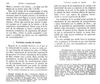 218 Oración y evangelización
Padre y cercanía a los pobres..., en Jesús son dos
facetas de un mismo amor (Me 1,35-38).
Hoy, en el campo de la evangelización, el tema
de la oración presenta una nueva problemática: el
encuentro entre la oración cristiana y la oración no
cristiana. Este tema llega a su punto culminante al
hablar de la contemplación o de las experiencias
místicas. ¿Tiene algo especial que aportar el após-
tol cristiano en el campo de la oración y de las
experiencias contemplativas? Parece como si el fu-
turo de las religiones se fuera a perfilar en este
encuentro comparativo de experiencias del encuen-
tro con Dios. ¿Cómo se puede evangelizar a per-
sonas o a pueblos que tienen una rica experiencia
de «contemplación»?... '
1. Corrientes actuales de oración
Después de un período histórico, en el que se
ha infravalorado la oración, se nota en todas par-
tes una búsqueda de experiencias sobre el diálogo
con Dios, experiencias de interioridad, experiencias
de encuentro con Cristo, experiencias de la palabra
de Dios siempre viva y actual. Baste recordar los
movimientos actuales de espiritualidad, así como
los grupos de oración, las manifestaciones colecti-
vas de entusiasmo, los encuentros de silencio, las
escuelas de interiorización por medio de métodos
orientales (yoga, zen, meditación transcendental).
En los países cristianos se nota un conocimiento
Resumen doctrinal del tema y aplicaciones prácticas en-
,T. ESQUERDA, Contemplación cristiana y experiencias místicas no
cristianas, en Evangelizzazione c culture, Atti del Congresso in-
ternazionale scientifico di Missiologia (Roma, 5-12 oct. 1975)
(Roma, Pontificia Universidad Urbaniana, 1976) vol.I 407-420;
Experiencias de Dios (Barcelona. Balmes. 1976).
Corrientes actuales de oración 2V)
cada vez mayor de las experiencias de oración o de
interioridad tal como se practican en las religiones
no cristianas. A su vez, en los países no cristianos
se valoran las obras cristianas clásicas de espiritua-
lidad. Kxisie una especie de pregunta mutua:
¿Cuál es vuestra experiencia de Dios?
Las tendencias de la sociedad actual acentúan la
importancia de orar partiendo de acontecimientos
—para iluminarlos con la palabra de Dios—, así
como la necesidad de espontaneidad, autenticidad,
silencio, vida comunitaria o expresiones de oración
en grupo. El apóstol de hoy, después de una época
en que se caricaturizó la oración, se siente inter-
pelado por estas nuevas tendencias de espirituali-
dad y de oración.
En una sociedad que tiende hacia la seculariza-
ción, se pregunta al cristiano no por unas fórmulas
y métodos de orar, sino principalmente sobre ex-
periencias de Dios:
«Paradójicamente, el mundo, que, a pesar de los
innumerables signos de rechazo de Dios, lo busca,
sin embargo, por caminos insospechados y siente do-
lorosamente su necesidad, el mundo exige a los evan-
gelizadores que le hablen de un Dios a quien ellos
mismos conocen y rratan familiarmente, como si es-
tuvieran viendo al Invisible» 2
.
2
Evangelii nuntiandi 76. Algunos libros actuales hacen resaltar
estos aspectos de la oración cristiana. Véase CH. BERNARD, La
pregbiera cristiana (Roma, LAS, 1976); A. M. BESNARD, La
preghiera come rischio (Milano, OR, 1973); B. BRO, Learning
to pray, (N. Y. 1969); Y. RAGUIN, Cammini di contemplazione
(Torino, Gribaudi, 1972); ID., Espíritu, hombre, mundo (Madrid,
Narcea, 1976); E. J. FARREL, Prayer is a hunger (Dimensión
Books 1972); R. VOILLAUME, La contemplación boy (Salamanca,
Sigúeme, 1975).
 