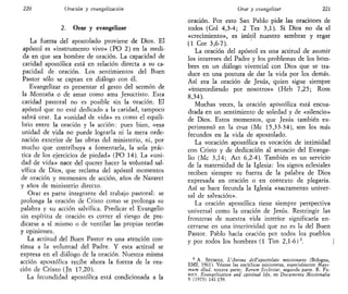220 Oración y evangelización
2. Orar y evangelizar
La fuerza del apostolado proviene de Dios. El
apóstol es «instrumento vivo» (PO 2) en la medi-
da en que sea hombre de oración. La capacidad de
caridad apostólica está en relación directa a su ca-
pacidad de oración. Los sentimientos del Buen
Pastor sólo se captan en diálogo con él.
Evangelizar es presentar el gesto del sermón de
la Montaña o de amar como ama Jesucristo. Esta
caridad pastoral no es posible sin la oración. El
apóstol que no esté dedicado a la caridad, tampoco
sabrá orar. La «unidad de vida» es como el equili-
brio entre la oración y la acción: pues bien, «esa
unidad de vida no puede lograrla ni la mera orde-
nación exterior de las obras del ministerio, ni, por
mucho que contribuya a fomentarla, la sola prác-
tica de los ejercicios de piedad» (PO 14). La «uni-
dad de vida» nace del querer hacer la voluntad sal-
vífica de Dios, que reclama del apóstol momentos
de oración y momentos de acción, años de Nazaret
y años de ministerio directo.
Orar es parte integrante del trabajo pastoral: se
prolonga la oración de Cristo como se prolonga su
palabra y su acción salvífica. Predicar el Evangelio
sin espíritu de oración es correr el riesgo de pre-
dicarse a sí mismo o de ventilar las propias teorías
y opiniones.
La actitud del Buen Pastor es una atención con-
tinua a la voluntad del Padre. Y esta actitud se
expresa en el diálogo de la oración. Nuestra misma
acción apostólica recibe ahora la fuerza de la ora-
ción de Cristo (Jn 17,20).
La fecundidad apostólica está condicionada a la
Orar y evangelizar 221
oración. Por esto San Pablo pide las oraciones de
todos (Col 4,3-4; 2 Tes 3,1). Si Dios no da el
«crecimiento», es inútil nuestro sembrar y regar
(1 Cor 3,6-7).
La oración del apóstol es una actitud de asumir
los intereses del Padre y los problemas de los hom-
bres en un diálogo vivencial con Dios que se tra-
duce en una postura de dar la vida por los demás.
Así era la oración de Jesús, quien sigue siempre
«intercediendo por nosotros» (Heb 7,25; Rom
8,34).
Muchas veces, la oración apostólica está encua-
drada en un sentimiento de soledad y de «silencio»
de Dios. Estos momentos, que Jesús también ex-
perimentó en la cruz (Me 15,33-34), son los más
fecundos en la vida de apostolado.
La vocación apostólica es vocación de intimidad
con Cristo y de dedicación al anuncio del Evange-
lio (Me 3,14; Act 6,2-4). También es un servicio
de la maternidad de la Iglesia: los signos eclesiales
reciben siempre su fuerza de la palabra de Dios
expresada en oración o en contexto de plegaria.
Así se hace fecunda la Iglesia «sacramento univer-
sal de salvación».
La oración apostólica tiene siempre perspectiva
universal como la oración de Jesús. Restringir las
fronteras de nuestra vida interior significaría en-
cerrarse en una interioridad que no es la del Buen
Pastor. Pablo hacía oración por todos los pueblos
y por todos los hombres (1 Tim 2,1-6)3
. j
3
A. SEUMOIS, L'Anima dell'apostolato missionario (Bologna,
EMI, 1961). Véanse las encíclicas misioneras, especialmente Máxi-
mum illud, tercera parte; Rerum Ecclesiae, segunda parte. R. FA-
RICY, Evangelization and spiritual Ufe, en Documenta Missionalia
9 (1975) 141-159.
 