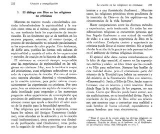 222 Oración y evangelización
3. £1 diálogo con Dios en las religiones
no cristianas
Mientras en nuestro mundo «secularizado» con-
tinúa infravalorándose la espiritualidad y la ora-
ción como tema en sí mismo, surge, como contras-
te, una tendencia hacia las experiencias de interio-
rización. Es un fenómeno que se da también en los
sectores paganos, mientras, al mismo tiempo, el
proceso de secularización va minando paulatinamen-
te las expresiones de culto popular. Este fenómeno,
de doble cara, purifica las formas más caducas de
espiritualidad y acentúa el valor de las experiencias
y métodos de oración en la historia de cada pueblo.
El misionero se encontró siempre sorprendido
ante las experiencias de espiritualidad en las reli-
giones no cristianas. Hoy, ante la incidencia mayor
del cristianismo, estas religiones redescubren su pa-
sado de experiencias de oración. Por esto el misio-
nero necesita ahondar, doctrinal y vivencialmente,
en la oración cristiana, para poder valorar conve-
nientemente las experiencias no cristianas. Por otra
parte, hoy un misionero sin espíritu de oración que-
daría inutilizado para responder a las numerosas
preguntas sobre experiencias de contemplación que
provienen de ambientes paganos. Se trata de un fe-
nómeno nuevo que ayuda a descubrir el valor eter-
no de la oración para la fecundidad apostólica.
Hay religiones que acentúan la esperanza, como
hacen los salmos del Antiguo Testamento (judais-
mo), otras ahondan en la adoración y en la oración
vocal (mahometismo), otras presentan una dinámi-
ca de purificación vital (hinduismo), otras prefie-
ren la negación de todo deseo para llegar a una paz
La oración en las religiones no cristianas 223
interna y a una iluminación (budismo)... Mientras
tanto, las religiones primitivas viven pendientes de
la inserción de Dios—o de los espíritus—en las
circunstancias de la vida humana4
.
Hacer comparaciones entre los diversos métodos
y experiencias, sería inadecuado. En todas las ma-
nifestaciones religiosas se encuentran personas que
han llegado finalmente a una actitud de «unidad
de vida» o a una cierta experiencia de Dios en la
vida cotidiana. Cualquier camino y experiencia no
cristiana puede llevar al mismo término. No se puede
olvidar la acción de la gracia en cada persona incluso
en el ambiente de formas religiosas diversas.
El apóstol debe darse cuenta inmediatamente de
la falta de algo esencial, al menos en las expresio-
nes escritas y orales: un Dios Amor que ha enviado
a su Hijo para redimirnos. Siempre hay huellas de
esta realidad divina, pero el cristianismo parte del
misterio de la Trinidad (que habita en nosotros) y
del misterio de la Encarnación (Dios con nosotros,
«Emmanuel»): Jesús, el Hijo de Dios, hecho nuestro
hermano, vive en nosotros y entre nosotros. Hasta
dónde llega la fe explícita de los paganos, no nos
consta. Cierto que Dios les puede hacer entrar, aun
sin explicitaciones, en su interioridad divina. Pero la
revelación de los planes de Dios sobre sus relacio-
nes con nosotros urge a comunicar esta realidad a
todo hombre de buena voluntad, especialmente a
tantos hombres que oran sinceramente.
4
Véase el tema de la oración según las diversas religiones no
cristianas en Praycr-prtire Studia Missionalia 24 (1975); espe-
cialmente: Oración en África, en el budismo, en el hinduismo,
en las religiones chinas. Más bibliografía en nota 7,
 