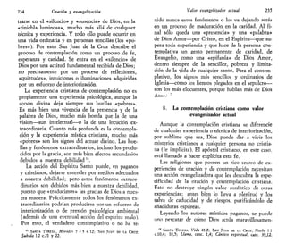 234 Oración y evangelizarían
trarse en el «silencio» y «ausencia» de Dios, en la
«tiniebla luminosa», mucho más allá de cualquier
técnica y experiencia. Y todo ello puede ocurrir en
una vida ordinaria y en personas sencillas (los «po-
bres»). Por esto San Juan de la Cruz describe el
proceso de contemplación como un proceso de fe,
esperanza y caridad. Se entra en el «silencio» de
Dios por una actitud fundamental recibida de Dios;
no precisamente por un proceso de reflexiones,
«quietudes», intuiciones o iluminaciones adquiridas
por un esfuerzo de interiorización.
La experiencia cristiana de contemplación no es
propiamente una experiencia psicológica, aunque la
acción divina deja siempre sus huellas «pobres».
Es más bien una vivencia de la presencia y de la
palabra de Dios, mucho más honda que la de una
visión—aun intelectual—o la de una locución ex-
traordinaria. Cuanto más profunda es la contempla-
ción y la experiencia mística cristiana, mucho más
«pobres» son los signos del actuar divino. Las hue-
llas y fenómenos extraordinarios, incluso los produ-
cidos por la gracia, son más bien efectos secundarios
debidos a nuestra debilidad ".
La acción del Espíritu Santo puede, en paganos
y cristianos, dejarse entender por medios adecuados
a nuestra debilidad; pero estos fenómenos extraor-
dinarios son debidos más bien a nuestra debilidad,
puesto que «traducimos» las gracias de Dios a nues-
tra manera. Prácticamente todos los fenómenos ex-
traordinarios podrían producirse por un esfuerzo de
interiorización o de presión psicológica ambiental
(además de una eventual acción del espíritu malo),
Por esto, el verdadero contemplativo o no ha te-
11
SANTA TERESA, Muradas 7 c 3 n 12; SAN JUAN DF LA CRUZ,
Subida 1.2 c.21 y 22.
Valor evangelizador actual 235
nido nunca estos fenómenos o los va dejando atrás
en un proceso de maduración en la caridad. Al fi-
nal sólo queda una «presencia» y una «palabra»
de Dios Amor—por Cristo, en el Espíritu—que su-
pera toda experiencia y que hace de la persona con-
templativa un gesto permanente de caridad, de
Evangelio, como una «epifanía» de Dios Amor,
dentro siempre de la sencillez, pobreza y limita-
ción de la vida de cualquier santo, Para el contem-
plativo, los signos más sencillos y ordinarios de
Iglesia—como los lienzos plegados en el sepulcro—
son los más elocuentes, porque hablan más de Dios
Amo: !
8. La contemplación cristiana como valor
evangelizador actual
Aunque la contemplación cristiana se diferencie
de cualquier experiencia o técnica de interiorización,
por sublime que sea, Dios puede dar a vivir los
misterios cristianos a cualquier persona no cristia-
na (fe implícita). El apóstol cristiano, en este caso,
está llamado a hacer explícita esta fe.
Las religiones que poseen un rico tesoro de ex-
periencias de oración y de contemplación necesitan
una acción evangelizadora que les descubra la espe-
cificidad de la oración y contemplación cristiana.
Esto no destruye ningún valor auténtico de otras
experiencias; antes bien lo lleva a plenitud y los
salva de caducidad y de riesgos, purificándolo de
añadiduras espúreas.
Leyendo los autores místicos paganos, se puede
uno percatar de cómo Dios actúa maravillosamen-
12
SANTA TERESA, Vida 41,2; SAN JUAN DE LA CRUZ, Noche 1 1
c.10,4; 18,5; Llama, canc. 1,4; Cántico espiritual, cant. 39,12.
 