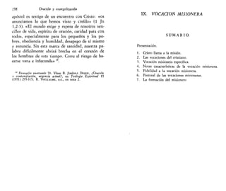 238 Oración y evangelizado»
apóstol es testigo de un encuentro con Cristo: «os
anunciamos lo que hemos visto y creído» (1 Jn
1,2-3). «El mundo exige y espera de nosotros sen-
cillez de vida, espíritu de oración, caridad para con
todos, especialmente para los pequeños y los po-
bres, obediencia y humildad, desapego de sí mismo
y renuncia. Sin esta marca de santidad, nuestra pa-
labra difícilmente abrirá brecha en el corazón de
los hombres de este tiempo. Corre el riesgo de ha-
cerse vana e infecunda» u
.
" Evungelit nunttandt 70. Véase B. JIMÉNEZ DUQUE, ¿Oración
v contemplación, urgencia actual?, en Teología Espiritual 15
(1971) 295-315; R. VOILLAUME, O.C, en nota 2.
IX. VOCACIÓN MISIONERA
S U M A R I O
Presentación.
1. Cristo llama a la misión.
2. Las vocaciones del cristiano.
3. Vocación misionera específica.
4. Notas características de la vocación misionera.
5. Fidelidad a la vocación misionera.
6. Pastoral de las vocaciones misioneras.
7. La formación del misionero
 