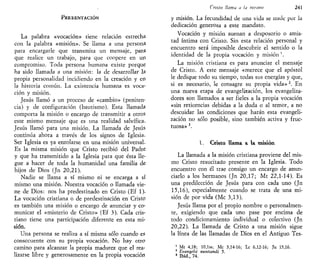PRESENTACIÓN
La palabra «vocación» tiene relación estrecha
con la palabra «misión». Se llama a una persona
para encargarle que transmita un mensaje, para
que realice un trabajo, para que coopere en un
compromiso. Toda persona humana existe porque
ha sido llamada a una misión: la de desarrollar la
propia personalidad incidiendo en la creación y en
la historia común. La existencia humana es voca-
ción y misión.
Jesús llamó a un proceso de «cambio» (peniten-
cia) y de configuración (bautismo). Esta llamada
comporta la misión o encargo de transmitir a otros
este mismo mensaje que es una realidad salvífica.
Jesús llamó para una misión. La llamada de Jesús
continúa ahora a través de los signos de Iglesia.
Ser Iglesia es ya enrolarse en una misión universal.
Es la misma misión que Cristo recibió del Padre
y que ha transmitido a la Iglesia para que ésta lle-
gue a hacer de toda la humanidad una familia de
hijos de Dios (Jn 20,21).
Nadie se llama a sí mismo ni se encarga a sí
mismo una misión. Nuestra vocación o llamada vie-
ne de Dios: nos ha predestinado en Cristo (Ef 1).
La vocación cristiana o de predestinación en Cristo
es también una misión o encargo de anunciar y co-
municar el «misterio de Cristo» (Ef 3). Cada cris-
tiano tiene una participación diferente en esta mi-
sión.
Una persona se realiza a sí misma sólo cuando es
consecuente con su propia vocación. No hay otro
camino para alcanzar la propia madurez que el rea-
lizarse libre y generosamente en la propia vocación
Cristo llama a la misión 241
y misión. La fecundidad de una vida se mide por la
dedicación generosa a este mandato.
Vocación y misión suenan a desposorio o amis-
tad íntima con Cristo. Sin esta relación personal y
encuentro será imposible descubrir el sentido o la
identidad de la propia vocación y misión '.
La misión cristiana es para anunciar el mensaje
de Cristo. A este mensaje «merece que el apóstol
le dedique todo su tiempo, todas sus energías y que,
si es necesario, le consagre su propia vida»2
. En
una nueva etapa de evangelización, los evangeliza-
dores son llamados a ser fieles a la propia vocación
«sin reticencias debidas a la duda o al temor, a no
descuidar las condiciones que harán esta evangeli-
zación no sólo posible, sino también activa y fruc-
tuosa» 3
.
1. Cristo llama a la misión
La llamada a la misión cristiana proviene del mis-
mo Cristo resucitado presente en la Iglesia. Todo
encuentro con él trae consigo un encargo de anun-
ciarlo a los hermanos (Jn 20,17; Mt 22,1-14). Es
una predilección de Jesús para con cada uno (Jn
15,16), especialmente cuando se trata de una mi-
sión de por vida (Me 3,13).
Jesús llama por el propio nombre o personalmen-
te, exigiendo que cada uno pase por encima de
todo condicionamiento individual o colectivo (Jn
20,22). La llamada de Cristo a una misión sigue
la línea de las llamadas de Dios en el Antiguo Tes-
1
Mt 4,18; 10,lss; Me 3,14-16; Le 6,12-16; Jn 15,16.
2
Evangehi nunliandi 5.
3
Ibid., 74.
 
