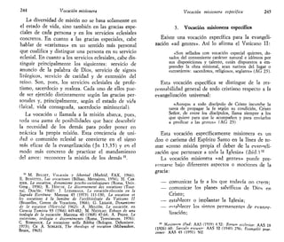 244 Vocación misionera
La diversidad de misión no se basa solamente en
el estado de vida, sino también en las gracias espe-
ciales de cada persona y en los servicios eclesiales
concretos. En cuanto a las gracias especiales, cabe
hablar de «carismas» en un sentido más personal
que cualifica y distingue una persona en su servicio
eclesial. En cuanto a los servicios eclesiales, cabe dis-
tinguir principalmente los siguientes: servicio de
anuncio de la palabra de Dios, servicio de signos
litúrgicos, servicio de caridad y de extensión del
reino. Son, pues, los servicios eclesiales de profe-
tismo, sacerdocio y realeza. Cada uno de ellos pue-
de ser ejercido distintamente según las gracias per-
sonales y, principalmente, según el estado de vida
(laical, vida consagrada, sacerdocio ministerial).
La vocación o llamada a la misión abarca, pues,
roda una ¡jama de posibilidades que hace descubrir
la necesidad de los demás para poder poner en
práctica la propia misión. Esta conciencia de uni-
dad o comunión eclesial se convierte en el signo
más eficaz de la evangelización (Jn 13,35) y en el
modo más concreto de practicar el mandamiento
del amor: reconocer la misión de los demás u
.
11
M. BELLET, Vocación y libertad (Madrid, FAX, 1966);
E. BUSUTTIL, Las vocaciones (Bilbao, Mensajero, 1954); H. CAR-
RIER, La vocation, dynamisme psycho-sociologiques (Roma, Univ.
Greg., 1956); R. HOSIIE, Le discernement des vocations (Tour-
nai, Desclée, 1960)- J. LUZARRAGA, £,¡2 vocación-elección en la
Sagrada Escritura: Manresa 45 (1973) 111-130; La vocation et
les vocations a la lumiere de Vecclésiologie du Vaticano II
(Bruxelles, Centre de Vocations, 1966); G. LESAGE, Dynamisme
de la vocation (Mortiéal 1962); A. MELCÓN, La vocación, en
Ciencia Tomista 93 (1966) 449-482; M. NICOLAU, Esbozo de una
teología de la vocación: Manresa 40 (1968) 47-64; A. PiGNA, La
vocarione, teología e discernimento (Roma, Teresianum. 1976);
C. ROMANIUK, La vocazione nella Bibbia (Bologna, Dehoniane.
1973); CH A. SCHLECK, The tbeologv of vocation (Milwaukee,
Bruce, 1963).
Vocación misionera específica 245
3. Vocación misionera específica
Existe una vocación específica para la evangeli-
zación «ad gentes». Así lo afirma el Vaticano II:
«Son sellados con vocación especial quienes, do-
tados del conveniente carácter natural e idóneos por
sus disposiciones y talento, están dispuestos a em-
prender la obra misional, sean nativos del lugar o
extranjeros: sacerdotes, religiosos, seglares» (AG 23).
Esta vocación específica se distingue de la res-
ponsabilidad general de todo cristiano respecto a la
evangelización universal:
«Aunque a todo discípulo de Cristo incumbe la
tarea de propagar la fe según su condición, Cristo
Señor, de entre los discípulos, llama siempre a los
que quiere para que le acompañen y para enviarlos
a predicar a las gentes» (AG 23)
Esta vocación específicamente misionera es un
don o carisma del Espíritu Santo en la línea de to-
mar «como misión propia el deber de la evan"eli-
zación que pertenece a toda la Iglesia» (ibid.)12
La vocación misionera «ad gentes» puede pre-
sentarse bajo diferentes aspectos o mociones de la
gracia:
— comunicar la fe a los que todavía no creen;
— comunicar los planes salvíficos de Dios en
Cristo;
— establecer o implantar la Iglesia;
— pítablecer los signos permanentes de evange-
lización;
12
Máximum illud: AAS (1919) 4.52; Rerum ecclesiae- AAS 18
(1926) 60; Saeculo exeunte- AAS 32 (1940) 256; Bvangelii nrae-
cones- AAS 43 (1951) 502.
 